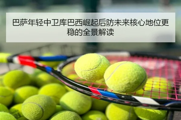 巴萨年轻中卫库巴西崛起后防未来核心地位更稳的全景解读