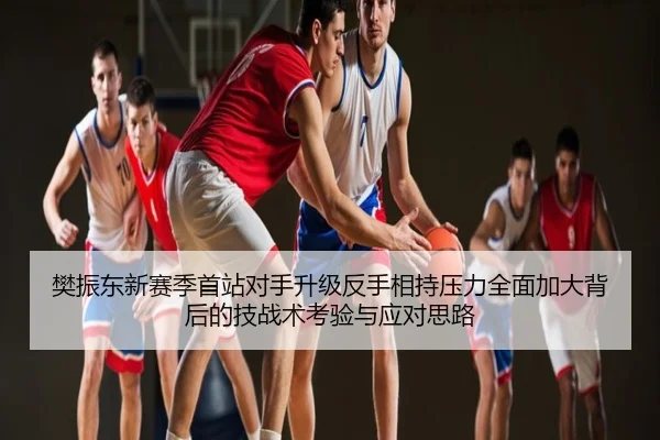 樊振东新赛季首站对手升级反手相持压力全面加大背后的技战术考验与应对思路