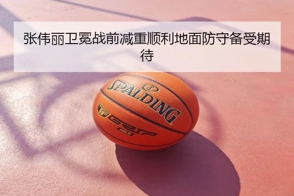 张伟丽卫冕战前减重顺利地面防守备受期待