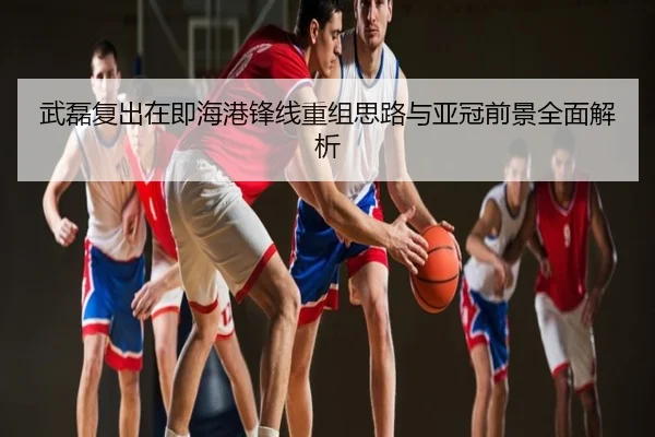 武磊复出在即海港锋线重组思路与亚冠前景全面解析