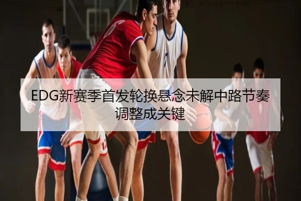 EDG新赛季首发轮换悬念未解中路节奏调整成关键